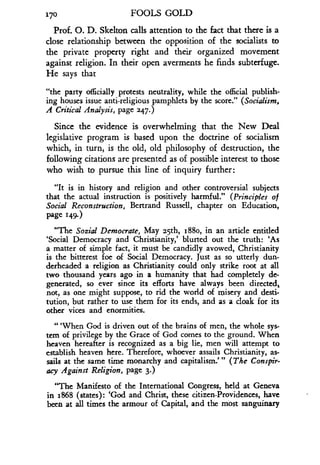 170
	
FOOLS GOLD
Prof. O. D. Skelton calls attention to the fact that there is a
close relationship between the opposition of the socialists to
the private property right and their organized movement
against religion. In their open averments he finds subterfuge .
He says that
"the party officially protests neutrality, while the official publish-
ing houses issue anti-religious pamphlets by the score ." (Socialism,
A Critical Analysis, page 247.)
Since the evidence is overwhelming that the New Deal
legislative program is based upon the doctrine of socialism
which, in turn, is the old, old philosophy of destruction, the
following citations are presented as of possible interest to those
who wish to pursue this line of inquiry further :
"It is in history and religion and other controversial subjects
that the actual instruction is positively harmful ." (Principles of
Social Reconstruction, Bertrand Russell, chapter on Education,
Page 149.)
"The Social Demoerate, May 25th, 188o, in an article entitled
`Social Democracy and Christianity,' blurted out the truth: 'As
a matter of simple fact, it must be candidly avowed, Christianity
is the bitterest foe of Social Democracy . Just as so utterly dun-
derheaded a religion as Christianity could only strike root at all
two thousand years ago in a humanity that had completely de-
generated, so ever since its efforts have always been directed,
not, as one might suppose, to rid the world of misery and desti-
tution, but rather to use them for its ends, and as a cloak for its
other vices and enormities.
"'When God is driven out of the brains of men, the whole sys-
tem of privilege by the Grace of God comes to the ground . When
heaven hereafter is recognized as a big lie, men will attempt to
establish heaven here. Therefore, whoever assails Christianity, as-
sails at the same time monarchy and capitalism."' (The Conspir-
acy Against Religion, page 3.)
"The Manifesto of the International Congress, held at Geneva
in 1868 (states) : `God and Christ, these citizen-Providences, have
been at all times the armour of Capital, and the most sanguinary
 