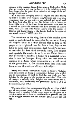 APPENDIX "H"
	
171
enemies of the working classes . It is owing to God and to Christ
that we remain to this day in slavery. It is by deluding us with
lying hopes, that the priests have caused us to accept all the suf-
ferings of this earth.
"It is only after sweeping away all religion and after tearing
up even to the roots every religious idea, Christian and every other
whatsoever, that we can arrive at our political and social ideal.
Let Jesus look after his heaven . We believe only in humanity.
It would be but to fail in all our duties were we to cease, even for
a second, to pursue the monsters who have tortured us . Down,
then, with God and with Christ! Down with the despots of
Heaven and Earth! Death to the Priests! Such is the motto of
our grand crusade."' (Ibid., page 6.)
The communist, or left wing, faction of the socialist move-
ment are perfectly frank in stating that they are out to destroy
all religious faiths. It is their position that so long as the
people accept a spiritual basis for their actions, they are not
liable to make good revolutionists . Karl Kautsky's statement
to that effect has been cited previously. Since, then, religion
and especially Christianity, in so far as the United States at
least is concerned, stands as a barrier to a successful revolu-
tion, it must be destroyed . Every effort has been made to
eradicate it in Russia where communists are in full control
of the government. A few citations from their authorized
literature are illustrative of all upon this subject :
"Many weak-kneed communists reason as follows: `Religion
does not prevent my being a communist. I believe both in God
and in communism . My faith in God does not hinder me from
fighting for the cause of the proletarian revolution .' This train
of thought is radically false. Religion and communism are in-
compatible, both theoretically and practically." (The A B C of
Communism, page 256.)
"The same theory has demonstrated that the very idea of God
and of supernatural powers arises at a definite stage in human
history, and at another definite stage begins to disappear as a
childish notion which finds no confirmation in practical life and
in the struggle between man and nature ." (Ibid., pages 256 and
257.)
 