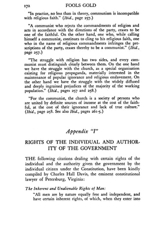 172
	
FOOLS GOLD
"In practice, no less than in theory, communism is incompatible
with religious faith." (Ibid., page 257.)
"A communist who rejects the commandments of religion and
acts in accordance with the directions of the party, ceases to be
one of the faithful. On the other hand, one who, while calling
himself a communist, continues to cling to his religious faith, one
who in the name of religious commandments infringes the pre-
scriptions of the party, ceases thereby to be a communist ." (Ibid.,
page 257.)
"The struggle with religion has two sides, and every com-
munist must distinguish clearly between them . On the one hand
we have the struggle with the church, as a special organisation
existing for religious propaganda, materially interested in the
maintenance of popular ignorance and religious enslavement. On
the other hand we have the struggle with the widely diffused
and deeply ingrained prejudices of the majority of the working
population." (Ibid., pages 257 and 258.)
"For the communist, the church is a society of persons who
are united by definite sources of income at the cost of the faith-
ful, at the cost of their ignorance and lack of true culture."
(Ibid., page z58. See also Ibid., pages 261-5.)
Appendix "I"
RIGHTS OF THE INDIVIDUAL AND AUTHOR-
ITY OF THE GOVERNMENT
THE following citations dealing with certain rights of the
individual and the authority given the government by the
individual citizen under the Constitution, have been kindly
compiled by Charles Hall Davis, the eminent constitutional
lawyer of Petersburg, Virginia :
The Inherent and Unalienable Rights of Man :
"All men are by nature equally free and independent, and
have certain inherent rights, of which, when they enter into
 