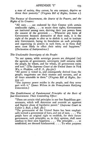 APPENDIX "I" 173
a state of society, they cannot, by any compact, deprive or
divest their posterity." (Virginia Bill of Rights, Section r.)
The Purpose of Government, the Source of Its Powers, and the
Rights of Its Creators:
"All men . . . are endowed by their Creator with certain
unalienable rights, . . . to secure these rights, Governments
are instituted among men, deriving their just powers from
the consent of the governed. . . . Whenever any form of
Government becomes destructive of these ends, it is the
right of the people to alter or to abolish it, and to institute
new Government, laying its foundation on such principles
and organizing its powers in such form, as to them shall
seem most likely to effect their safety and happiness ."
(Declaration of Independence .)
The Unalienable Sovereignty of the People:
"In our system, while sovereign powers are delegated (to)
the agencies of government, sovereignty itself remains with
the people, by whom, and for whom, all government exists
and acts." (The Supreme Court of the United States in Yick
Wo. v. Hopkins, rr8 U. S., 369-370.)
"All power is vested in, and consequently derived from the
people; magistrates are their trustees and servants, and at
all times amenable to them." (Virginia Bill of Rights, Sec-
tion 2.)
"The supreme power resides in the people, and they never
part with it." (James Wilson in the Pennsylvania Ratifying
Convention.)
The Establishment of Fundamental Principles of the Basis of
Just Government. Their Controlling Effect :
"There are certain vital principles in our free Republican gov-
ernments, which will determine and overrule an apparent
and flagrant abuse of legislative power." (Supreme Court in
Calder v. Bull, 3 Dall. 387.)
"The government of the United States has been emphati-
cally termed a government of laws, and not of men. . . . The
people have an original right to establish, for their future
government, such principles, as, in their opinion, shall most
conduce to their own happiness. . . . The principles . . . so
established, are deemed fundamental . . . . To what purposes
 