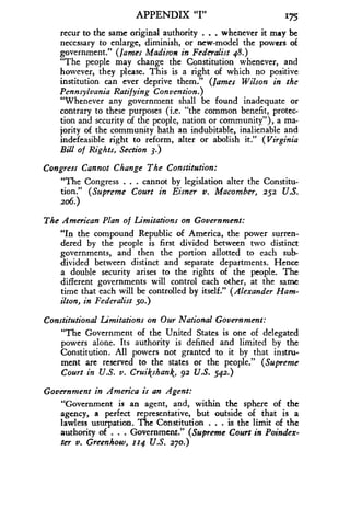 APPENDIX "I" 175
recur to the same original authority . . . whenever it may be
necessary to enlarge, diminish, or new-model the powers of
government." (James Madison in Federalist 48 .)
"The people may change the Constitution whenever, and
however, they please . This is a right of which no positive
institution can ever deprive them ." (James Wilson in the
Pennsylvania Ratifying Convention .)
"Whenever any government shall be found inadequate or
contrary to these purposes (i.e. "the common benefit, protec-
tion and security of the people, nation or community"), a ma-
jority of the community hath an indubitable, inalienable and
indefeasible right to reform, alter or abolish it ." (Virginia
Bill of Rights, Section 3 .)
Congress Cannot Change The Constitution:
"The Congress . . . cannot by legislation alter the Constitu-
tion." (Supreme Court in Eisner v. Macomber, 252 U.S.
206.)
The American Plan of Limitations on Government :
"In the compound Republic of America, the power surren-
dered by the people is first divided between two distinct
governments, and then the portion allotted to each sub-
divided between distinct and separate departments . Hence
a double security arises to the rights of the people. The
different governments will control each other, at the same
time that each will be controlled by itself." (Alexander Ham-
ilton, in Federalist so.)
Constitutional Limitations on Our National Government :
"The Government of the United States is one of delegated
powers alone . Its authority is defined and limited by the
Constitution. All powers not granted to it by that instru-
ment are reserved to the states or the people." (Supreme
Court in U.S. v. Cruikshank, 92 U.S. 542.)
Government in America is an Agent:
"Government is an agent, and, within the sphere of the
agency, a perfect representative, but outside of that is a
lawless usurpation. The Constitution . . . is the limit of the
authority of . . . Government." (Supreme Court in Poindex-
ter v. Greenhow, 114 U.S. 270.)
 