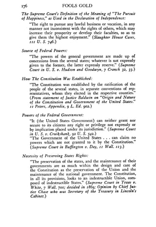 176
	
FOOLS GOLD
The Supreme Court's Definition of the Meaning of "The Pursuit
of Happiness," as Used in the Declaration of Independence :
"The right to pursue any lawful business or vocation, in any
manner not inconsistent with the rights of others, which may
increase their prosperity or develop their faculties, so as to
give them the highest enjoyment ." (Slaughter House Cases,
111 U. S. 746.)
Source of Federal Powers :
"The powers of the general government are made up of
concessions from the several states ; whatever is not expressly
given to the former, the latter expressly reserve." (Supreme
Court in U. S. v. Hudson and Goodwyn, 7 Cranch 32, 33.)
How The Constitution Was Established :
"The Constitution was established by the ratification of the
people of the several states, in separate conventions of rep-
resentatives, whom they elected in the respective counties .
(From statement of Justice Baldwin on "Origin and Nature
of the Constitution and Government of the United States."
ii Peters, Appendix, 9 L. Ed. 902.)
Powers of the Federal Government:
"It (the United States Government) can neither grant nor
secure to its citizens any right or privilege not expressly or
by implication placed under its jurisdiction." (Supreme Court
in U. S. v. Cruikshank, 92 U. S. 542.)
"The Government of the United States . . . can claim no
powers which are not granted to it by the Constitution ."
(Supreme Court in Buffzngton v . Day, it Wall. 113.)
Necessity of Preserving States Rights:
"The preservation of the states, and the maintenance of their
governments are as much within the design and care of
the Constitution as the preservation of the Union and the
maintenance of the national government . The Constitution,
in all its provisions, looks to an indestructible Union, com-
posed of indestructible States ." (Supreme Court in Texas v .
White, 7 Wall. 70o; decided in 1869 ; Opinion by Chief Jus-
tice Chase who was Secretary of the Treasury in Lincoln's
Cabinet.)
 