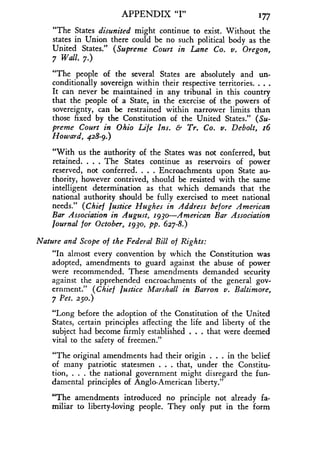 APPENDIX "I" 177
"The States disunited might continue to exist . Without the
states in Union there could be no such political body as the
United States." (Supreme Court in Lane Co. v. Oregon,
7 Wall. 7.)
"The people of the several States are absolutely and un-
conditionally sovereign within their respective territories . . . .
It can never be maintained in any tribunal in this country
that the people of a State, in the exercise of the powers of
sovereignty, can be restrained within narrower limits than
those fixed by the Constitution of the United States ." (Su-
preme Court in Ohio Life Ins. & Tr. Co. v. Debolt, r6
Howard, 428-9.)
"With us the authority of the States was not conferred, but
retained. . . . The States continue as reservoirs of power
reserved, not conferred . . . . Encroachments upon State au-
thority, however contrived, should be resisted with the same
intelligent determination as that which demands that the
national authority should be fully exercised to meet national
needs." (Chief Justice Hughes in Address before American
Bar Association in August, 1930-American Bar Association
Journal for October, r93o, pp . 627-8.)
Nature and Scope of the Federal Bill of Rights :
"In almost every convention by which the Constitution was
adopted, amendments to guard against the abuse of power
were recommended. These amendments demanded security
against the apprehended encroachments of the general gov-
ernment." (Chief Justice Marshall in Barron v. Baltimore,
7 Pet. 250.)
"Long before the adoption of the Constitution of the United
States, certain principles affecting the life and liberty of the
subject had become firmly established . . . that were deemed
vital to the safety of freemen ."
"The original amendments had their origin . . . in the belief
of many patriotic statesmen . . . that, under the Constitu-
tion, . . . the national government might disregard the fun-
damental principles of Anglo-American liberty."
"The amendments introduced no principle not already fa-
miliar to liberty-loving people . They only put in the form
 