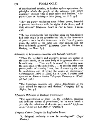 X78
	
FOOLS GOLD
of constitutional sanction, as barriers against oppression, the
principles which the people of the colonies, with entire
unanimity, deemed vital to their safety and freedom." (Su-
preme Court in Twining v. New Jersey, 211 U.S. 79.)
"They are purely restrictions upon federal power, intended
to prevent interference with the rights of the States, and of
their citizens." (Supreme Court in Fox v . Ohio, 5 How-
434.)
"The ten amendments first engrafted upon the Constitution
had their origin in the apprehension that, in the investment
of powers made by that instrument in the Federal govern-
ment, the safety of the states and their citizens had not
been sufficiently guarded ." (Supreme Court in Withers v.
Buckley, 20 How. 84.)
Separation of Legislative, Executive and Judicial Functions :
"When the legislative and executive powers are united in
the same person, or the same body of magistrates, there can
be no liberty. . . . There would be an end of everything were
the same man, or the same body, . . . to exercise these three
powers,-that of enacting Laws, that of executing the pub-
lic resolutions, and of trying the causes of individuals ."
(Montesquieu, Spirit of Laws, Bk . 2, Chap. 6 quoted with
approval in Western Union Telegraph Company v . Wyatt,
98 Fed. 348.)
"The legislative, executive and judicial departments of the
State should be separate and distinct." (Virginia Bill of
Rights, Sec. 5.)
Jefferson's Definition of Despotic Government :
"The concentration of these (i.e. the legislative, executive
and judiciary powers of government) in the same hands is
precisely the definition of despotic government." (Jefferson
in his "Notes on The State of Virginia .")
Congress Cannot Delegate Its Legislative Power :
"A delegated authority cannot be re-delegated." (Legal
Maxim.)
 