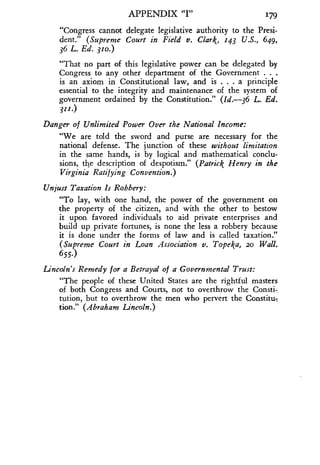 APPENDIX "I" 179
"Congress cannot delegate legislative authority to the Presi-
dent." (Supreme Court in Field v. Clark, 143 U.S., 649,
36 L. Ed. 310.)
"That no part of this legislative power can be delegated by
Congress to any other department of the Government . . .
is an axiom in Constitutional law, and is . . . a principle
essential to the integrity and maintenance of the system of
government ordained by the Constitution ." (Id. 36 L. Ed.
311.)
Danger of Unlimited Power Over the National Income :
"We are told the sword and purse are necessary for the
national defense. The junction of these without limitation
in the same hands, is by logical and mathematical conclu-
sions, the description of despotism." (Patrick Henry in the
Virginia Ratifying Convention .)
Unjust Taxation Is Robbery :
"To lay, with one hand, the power of the government on
the property of the citizen, and with the other to bestow
it upon favored individuals to aid private enterprises and
build up private fortunes, is none the less a robbery because
it is done under the forms of law and is called taxation ."
(Supreme Court in Loan Association v . Topeka, ao Wall.
655.)
Lincoln's Remedy for a Betrayal of a Governmental Trust :
"The people of these United States are the rightful masters
of both Congress and Courts, not to overthrow the Consti-.
tution, but to overthrow the men who pervert the Constitu:,
tion." (Abraham Lincoln.)
 