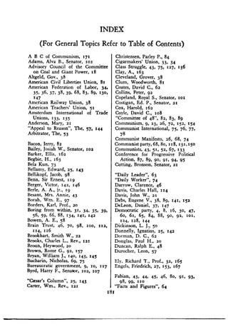A B C of Communism, 171
Adams, Alva B., Senator, roe
Advisory Council of the Committee
on Coal and Giant Power, 18
Altgeld, Gov., 38
American Civil Liberties Union, 81
American Federation of Labor, 34,
35, 36, 37, 38 . 39, 68, 83, 89, 130,
147
American Railway Union, 38
American Teachers' Union, 51
Amsterdam International of Trade
Unions, 133, 135
Anderson, Mary, 21
"Appeal to Reason", The, 57, 144
Arbitrator, The, 53
Bacon, Jerry, 82
Bailey, Josiah W ., Senator, toe
Barker, Ellis, 162
Begbie, H ., 163
Bela Kun, 73
Bellamy, Edward, 25, 143
Bellikopf, Jacob, 98
Bean, Sir Ernest, 119
Berger, Victor, 142, 146
Berle, A . A., jr., 19
Besant, Mrs. Annie, 43
Borah, Wm. E., 97
Borders, Karl, Prof., 20
Boring from within, 31, 34, 35, 39,
56, 59, 66, 88, 134, 141, 142
Bowen, A . E., 58
Brain Trust, 46, 70, 98, 100, 112,
114, 116
Brookhart, Smith W ., 22
Brooks, Charles L., Rev., 121
Broun, Heywood, 20
Brown, Rome G ., 92, 157
Bryan, William J ., 140, 143, 145
Bucharin, Nicholas, 69, 75
Bureaucratic government, 9, 10, 117
Byrd, Harry F ., Senator, 102, 107
"Caesar's Column", 25, 143
Carter, Wm., Rev., 121
INDEX
(For General Topics Refer to Table of Contents)
Christensen, Parley P ., 84
Cigarmakers' Union, 33. 34
Class Struggle, 43, 75. 127, 136
Clay, A., 163
Cleveland, Grover, 38
Clum, Woodworth, 81
Coates, David C ., 62
Collins, Peter, 92
Copeland, Royal S., Senator, lot
Costigan, Ed. P., Senator, 21
Cox, Harold, 162
Coyle, David C ., ,o8
"Committee of 48", 82, 83, 89
Communism, 9, 23, 26, 72, 152, 154
Communist International, 75, 76, 77,
78
Communist Manifesto, 26, 68, 74
Communist party, 68, 8o, 118, 131,150
Communists, 43, 51, 52, 67, 133
Conference for Progressive Political
Action, 87, 89, 90, 91, 94, 95
Cutting, Bronson, Senator, 21
"Daily Leader", 63
"Daily Worker", 74
Darrow, Clarence, 46
Davis, Charles Hall, 114
Davis, John W ., 21
Debs, Eugene V., 38, 89, 141, 152
DeLeon, Daniel, 37, 147
Democratic party, 4, 8, 16, 30, 47,
6o, 61, 65, 84, 88, 9o, 92, 101,
124, 128, 144
Dickinson, L. J., 50
Donnelly, Ignatius, 25,
Dorman, D. C., 62
Douglas, Paul H ., 20
Duncan, Ralph E., 48
Durocher, Leon, 57
142
Ely, Richard T ., Prof., 32, 165
Engels, Friedrich, 27, 153, 167
Fabian, 43, 44, 45, 46, 80, 91, 93,
98, 99, 110
"Facts and Figures", 64
181
 