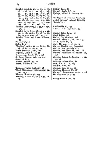 184
Socialist, socialists, 23, 32, 33, 34, 35,
36. 37, 38, 39, 41, 45, 46, 47 . 48,
49. 51, 52, 53, 54, 55, 56, 57, 58,
59. 6o, 61, 62, 63, 64, 65, 66, 69,
73, 74, 75, 77, 84, 85, 86, 87, 91,
92, 96, 98, 102, 109, 110, 111,
127, 128, 129, 130, 131, 133, 134,
135. 136, 141. 144, 146, 151, 171
Socialist Labor party, 34, 37, 68, 132,
136, 152
Socialist party, 8, 34. 38, 40. 41, 42,
43, 54, 58, 63, 64, 65, 68, 70, 71,
83, 89, 116, 131, 136, 152, 154
Socialist Trade and Labor Alliance,
147
"Solidarity", 62
Stalin, J ., 155
"Stealing" parties, 32, 59, 6o, 61, 66,
78, 86, 87, 90, 91, 93, 95
Steele, David M ., Rev., 120
Stephens, Uriah A., 33, 35
Steunenberg, Frank, Gov ., 146
St. John, Vincent, 146, 149, 150
Stone, N . I., 37
Strasser, Adolph, 33, 35
Sweet, William E., 20
Tennessee Valley Authority, 18
Third (Communist) International, 72,
74, 133, 135
Thomas, Norman, 98, 153
Townley, Arthur C., 57, 58, 59, 62,
63
INDEX
Trotsky, Leon, 69
Tugwell, Rexford G ., r9
Tydings, Millard E., Senator, 102
"Underground with the Reds", 53
United Farmers' National Bloc, 86
"Utopia", 25
Vandervelde, E ., 154
Veterans of Foreign Wars, 73
Wagner Labor Law, 107
Wald, Lillian, 98
Walker, Guy Morrison, io6
Wallace, Henry A., 22, 101, 113
Walsh, Frank P ., r9
Ware, Norman J ., 28, 29, 32
Warren, Charles, 104 (footnote)
Watkins, Mrs. Amanda, 112
Webster, Mrs . Nesta H ., 112, 168
Western Federation of Miners, 42,
146
Wheeler, Burton K ., Senator, 17, 21,
90, 96
Williams, Albert Rhys, 81
Wirt, Wm. A., Dr ., 163
Wolman, Abel, 22
Wolman, Leo, 20, 22, 97
Woolsey, Theodore D ., 165
Workers' (Communist) party, 72,136
Workingmen's party, 33
Young, Gates E. M., 64
 