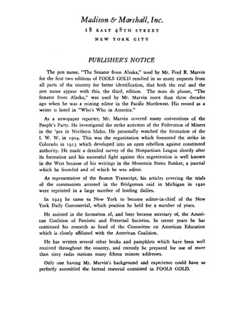 Madison & Marshall, Inc.
18 EAST 48TH STREET
NEW YORK CITY
PUBLISHER'S NOTICE
The pen name, "The Senator from Alaska," used by Mr . Fred R. Marvin
for the first two editions of FOOLS GOLD resulted in so many requests from
all parts of the country for better identification, that both the real and the
pen name appear with this, the third, edition . The nom de plume, "The
Senator from Alaska," was used by Mr. Marvin more than three decades
ago when he was a mining editor in the Pacific Northwest. His record as a
writer is listed in "Who's Who in America."
As a newspaper reporter, Mr. Marvin covered many conventions of the
People's Party . He investigated the strike activities of the Federation of Miners
in the '9os in Northern Idaho . He personally watched the formation of the
I. W. W. in 1904. This was the organization which fomented the strike in
Colorado in 1913 which developed into an open rebellion against constituted
authority. He made a detailed survey of the Nonpartisan League shortly after
its formation and his successful fight against this organization is well known
in the West because of his writings in the Mountain States Banker, a journal
which he founded and of which he was editor.
As representative of the Boston Transcript, his articles covering the trials
of the communists arrested in the Bridgeman raid in Michigan in I92o
were reprinted in a large number of leading dailies .
In 1923 he came to New York to become editor-in-chief of the New
York Daily Commercial, which position he held for a number of years .
He assisted in the formation of, and later became secretary of, the Ameri-
can Coalition of Patriotic and Fraternal Societies . In recent years he has
continued his research as head of the Committee on American Education
which is closely affiliated with the American Coalition.
He has written several other books and pamphlets which have been well
received throughout the country, and recently he prepared for use of more
than sixty radio stations many fifteen minute addresses .
Only one having Mr. Marvin's background and experience could have so
perfectly assembled the factual material contained in FOOLS GOLD .
 