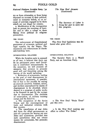 14 FOOLS GOLD
The New Deal AnswersNational Platform Socialist Party, '32
(Continued)
	
(Continued)
try or from citizenship or from being
deported on account of their political,
social or economic beliefs, or on ac-
count of activities engaged in by them
which are not illegal for citizens .
5. Modification of the immigration
laws to permit the reuniting of fami-
lies and to offer a refuge to those
flexing from political or religious
persecution .
5.
The Secretary of Labor is
doing her part to carry out
this program.
THE NEGRO
	
THE NEGRO
The enforcement of Constitutional
	
This New Deal legislation was de-
guarantees of economic, political and
	
feated after great effort.
legal equality for the Negro. The
enactment and enforcement of drastic
anti-lynching laws .
INTERNATIONAL RELATIONS
	
INTERNATIONAL RELATIONS
While the Socialist party is opposed
	
The Socialist Party is a World
to all war, it believes that there can
	
Party, not an American Party.
be no permanent peace until Social-
ism is established internationally . In
the meantime, we will promote all
measures that promise to promote
good will and friendship among the
nations of the world including :
r. Reduction of armaments, leading
to the goal of total disarmament by
international agreement, if possible,
but if that is not possible by setting
an example ourselves . Soldiers, sailors,
and workers unemployed by reason of
disarmament to be absorbed, where
desired in a program of public works
to be financed in part by the savings
due to disarmament. The abolition
of conscription, of military training
camps and the R.O.T.C.
2. The recognition of the Soviet
	
2. The New Deal "Brain Trust"
Union and the encouragement of put this over.
trade and industrial relations with
that country .
3. The cancellation of war debts
	
3. Is the New Deal making any
due from the allied governments as effort to collect War Debts?
part of a program for wiping out war
debts and reparations, provided that
such cancellation does not release
money for armaments, but promotes
disarmament.
 