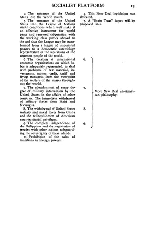 SOCIALIST PLATFORM
	
15
4. The entrance of the United
	
4. This New Deal legislation was
States into the World Court .
	
defeated.
5. The entrance of the United
	
5. A "Brain Trust" hope ; will be
States into the League of Nations proposed later.
under conditions which will make it
an effective instrument for world
peace and renewed cooperation with
the working class parties abroad to
the end that the League may be trans-
formed from a league of imperialist
powers to a democratic assemblage
representative of the aspirations of the
common people of the world .
6. The creation of international
	
6.
economic organizations on which la-
bor is adequately represented, to deal
with problems of raw material, in-
vestments, money, credit, tariff and
living standards from the viewpoint
of the welfare of the masses through-
out the world .
7. The abandonment of every de-
	
7.
gree of military intervention by the
	
More New Deal un-Ameri-
United States in the affairs of other
	
can philosophy.
countries. The immediate withdrawal
of military forces from Haiti and
Nicaragua.
8. The withdrawal of United States
	
8.
military and naval forces from China
and the relinquishment of American
extra-territorial privileges.
9. The complete independence of
	
9.
the Philippines and the negotiation of
treaties with other nations safeguard-
ing the sovereignty of these islands .
so. Prohibition of the sales of
munitions to foreign powers.
 