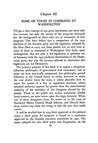 Chapter III
SOME OF THOSE IN COMMAND AT
WASHINGTON
TO get a clear concept of any great movement, one must take
into account not only the nature of the program advanced
but the background of those who are in command of that
program. You have before you a comparison of the 1932
platform of the Socialist party and the legislation adopted by
the New Deal to carry out these planks . Let us now turn to
some of those in command at Washington. One finds, upon
investigation, that not only is the legislation in question out
of harmony with the 1932 platform declarations of the Demo-
cratic party, but that the persons selected to administer this
legislation are not Democrats .
The primary purpose of this book is to expose a dangerous
fallacious philosophy of government and economics ; and to
point out how, practically unopposed, that philosophy gained
followers in the United States. In order, however, to make
the case clearer from the start, it seems desirable here to
inject the names of a few in appointive positions whose
assumed authority appears far greater than the constitutional
authority of the members of the Congress elected by the
people. Those in the public eye to-day, commonly labeled
brain trusters, are mere actors upon the stage, however . When
one of them disappears from the scene-as in the cases of
Raymond Moley, General Hugh Johnson and Donald Rich-
berg-others step from the wings to take the part thus made
vacant.
It will be recalled that in 1924 there appeared in the political
arena a third party . Its inception is found in a resolution
approved by the Socialist executive committee in 1921. The
name adopted for this third party was Progressive, on the
16
 