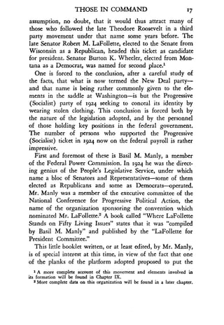 THOSE IN COMMAND
	
17
assumption, no doubt, that it would thus attract many of
those who followed the late Theodore Roosevelt in a third
party movement under that name some years before . The
late Senator Robert M. LaFollette, elected to the Senate from
Wisconsin as a Republican, headed this ticket as candidate
for president. Senator Burton K. Wheeler, elected from Mon-
tana as a Democrat, was named for second place .'
One is forced to the conclusion, after a careful study of
the facts, that what is now termed the New Deal party-
and that name is being rather commonly given to the ele-
ments in the saddle at Washington-is but the Progressive
(Socialist) party of 1924 seeking to conceal its identity by
wearing stolen clothing . This conclusion is forced both by
the nature of the legislation adopted, and by the personnel
of those holding key positions in the federal government .
The number of persons who supported the Progressive
(Socialist) ticket in 1924 now on the federal payroll is rather
impressive.
First and foremost of these is Basil M. Manly, a member
of the Federal Power Commission. In 1924 he was the direct-
ing genius of the People's Legislative Service, under which
name a bloc of Senators and Representatives-some of them
elected as Republicans and some as Democrats-operated .
Mr. Manly was a member of the executive committee of the
National Conference for Progressive Political Action, the
name of the organization sponsoring the convention which
nominated Mr . LaFollette 2 A book called "Where LaFollette
Stands on Fifty Living Issues" states that it was "compiled
by Basil M. Manly" and published by the "LaFollette for
President Committee ."
This little booklet written, or at least edited, by Mr . Manly,
is of special interest at this time, in view of the fact that one
of the planks of the platform adopted proposed to put the
1 A more complete account of this movement and elements involved in
its formation will be found in Chapter IX .
2 More complete data on this organization will be found in a later chapter .
 