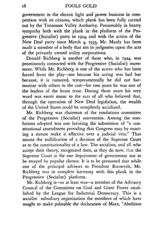 18
	
FOOLS GOLD
government in the electric light and power business in com-
petition with its citizens, which plank has been fully carried
out by the Tennessee Valley Authority . Presumably in hearty
sympathy both with the plank in the platform of the Pro-
gressive (Socialist) party in 1924, and with the action of the
New Deal party since March q, 1933, Mr. Manly has been
made a member of a body that sits in judgment upon the acts
of the privately owned utility corporations .
Donald Richberg is another of those who, in 1924, was
prominently connected with the Progressive (Socialist) move-
ment. While Mr. Richberg is one of the actors who has been
forced from the play-not because his acting was bad but
because, it is rumored, temperamentally he did not har-
monize with others in the cast-for two years he was one of
the leaders of the brain trust . During those years his very
word was sweet music to the ears of all who believed that,
through the operation of New Deal legislation, the wealth
of the United States could be completely socialized.
Mr. Richberg was chairman of the resolutions committee
of the Progressive (Socialist) convention . Among the reso-
lutions adopted was one favoring the submission of "a con-
stitutional amendment providing that Congress may by enact-
ing a statute make it effective over a judicial veto." That
means the nullification of a decision of the Supreme Court
as to the constitutionality of a law. The socialists, and all who
accept their theory, recognized then, as they do now, that the
Supreme Court is the one department of government not to
be swayed by popular clamor . It is to be presumed that while
one of the principal advisors to President Roosevelt, Mr.
Richberg was in complete harmony with this plank in the
Progressive (Socialist) platform .
Mr. Richberg is-or at least was-a member of the Advisory
Council of the Committee on Coal and Giant Power estab-
lished by the League for Industrial Democracy . This is a
socialist subsidiary organization the members of which have
sought to make palatable the declaration of Marx, "Abolition
 