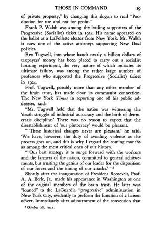 THOSE IN COMMAND
	
19
of private property," by changing this slogan to read "Pro-
duction for use and not for profit ."
Frank P. Walsh was among the leading supporters of the
Progressive (Socialist) ticket in 1924. His name appeared on
the ballot as a LaFollette elector from New York . Mr. Walsh
is now one of the active attorneys supporting New Deal
policies.
Rex Tugwell, into whose hands nearly a billion dollars of
taxpayers' money has been placed to carry out a socialist
housing experiment, the very nature of which indicates its
ultimate failure, was among the rather large number of
professors who supported the Progressive (Socialist) ticket
in 1924.
Prof. Tugwell, possibly more than any other member of
the brain trust, has made clear its communist connection.
The New York Times in reporting one of his public ad-
dresses, said
"Mr. Tugwell held that the nation was witnessing the
`death struggle of industrial autocracy and the birth of demo-
cratic discipline: There was no reason to expect that the
disestablishment of `our plutocracy' would be pleasant.
-
These historical changes never are pleasant,' he said.
`We have, however, the duty of avoiding violence as the
process goes on, and this is why I regard the coming months
as among the most critical ones of our history .
"'Our best strategy is to surge forward with the workers
and the farmers of the nation, committed to general achieve-
ments, but trusting the genius of our leader for the disposition
of our forces and the timing of our attacks."' 3
Shortly after the inauguration of President Roosevelt, Prof .
A. A. Berle, Jr., made his appearance in Washington as one
of the original members of the brain trust . He later was
"loaned" to the LaGuardia "progressive" administration in
New York City, evidently to perform the function of a liaison
officer. Immediately after adjournment of the convention that
3 October 28, 1935 .
 
