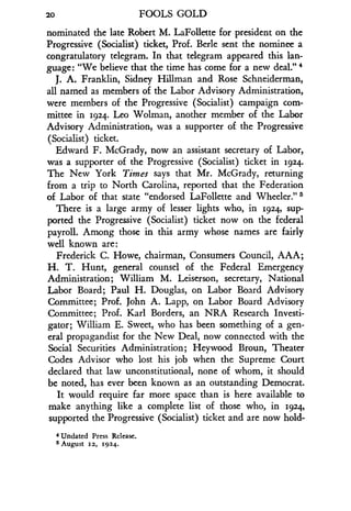 20
	
FOOLS GOLD
nominated the late Robert M . LaFollette for president on the
Progressive (Socialist) ticket, Prof . Berle sent the nominee a
congratulatory telegram. In that telegram appeared this lan-
guage : "We believe that the time has come for a new deal ."
J. A. Franklin, Sidney Hillman and Rose Schneiderman,
all named as members of the Labor Advisory Administration,
were members of the Progressive (Socialist) campaign com-
mittee in 1924. Leo Wolman, another member of the Labor
Advisory Administration, was a supporter of the Progressive
(Socialist) ticket.
Edward F. McGrady, now an assistant secretary of Labor,
was a supporter of the Progressive (Socialist) ticket in 1924.
The New York Times says that Mr . McGrady, returning
from a trip to North Carolina, reported that the Federation
of Labor of that state "endorsed LaFollette and Wheeler ." s
There is a large army of lesser lights who, in 1924, sup-
ported the Progressive (Socialist) ticket now on the federal
payroll. Among those in this army whose names are fairly
well known are:
Frederick C. Howe, chairman, Consumers Council, AAA ;
H. T. Hunt, general counsel of the Federal Emergency
Administration; William M. Leiserson, secretary, National
Labor Board; Paul H. Douglas, on Labor Board Advisory
Committee; Prof. John A. Lapp, on Labor Board Advisory
Committee; Prof. Karl Borders, an NRA Research Investi-
gator; William E. Sweet, who has been something of a gen-
eral propagandist for the New Deal, now connected with the
Social Securities Administration ; Heywood Broun, Theater
Codes Advisor who lost his job when the Supreme Court
declared that law unconstitutional, none of whom, it should
be noted, has ever been known as an outstanding Democrat .
It would require far more space than is here available to
make anything like a complete list of those who, in 1924,
supported the Progressive (Socialist) ticket and are now hold-
4 Undated Press Release.
Is August 12, 1924 .
 
