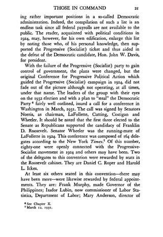 THOSE IN COMMAND
	
21
ing rather important positions in a so-called Democratic
administration. Indeed, the compilation of such a list is an
endless task since all federal payrolls are not available to the
public. The reader, acquainted with political conditions in
1924, may, however, for his own edification, enlarge this list
by noting those who, of his personal knowledge, then sup-
ported the Progressive (Socialist) ticket and thus aided in
the defeat of the Democratic candidate, Hon. John W. Davis,
for president.
With the failure of the Progressive (Socialist) party to gain
control of government, the plans were changed, but the
original Conference for Progressive Political Action which
guided the Progressive (Socialist) campaign in 1924, did not
fade out of the picture although not operating, at all times,
under that name. The leaders of the group with their eyes
on the 1932 election and with a plan to "steal" the Democratic
Party s fairly well outlined, issued a call for a conference in
Washington in March, 1931. The call was signed by Senators
Norris, as chairman, LaFollette, Cutting, Costigan and
Wheeler. It should be noted that the first three elected to the
Senate as Republicans supported the candidacy of Franklin
D. Roosevelt. Senator Wheeler was the running-mate of
LaFollette in 1924. This conference was composed of 164 dele-
gates according to the New York Times.7 Of this number,
eighty-one were openly connected with the Progressive-
Socialist movement in 1924 and others may have been . Two
of the delegates to this convention were rewarded by seats in
the Roosevelt cabinet. They are Daniel C. Roper and Harold
L. Ickes.
At least six others seated in this convention-there may
have been more-were likewise rewarded by federal appoint-
ments. They are: Frank Murphy, made Governor of the
Philippines; Isador Lubin, now commissioner of Labor Sta-
tistics, Department of Labor ; Mary Anderson, director of
6 See Chapter X.
7 March 12, 1931.
 