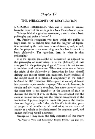 Chapter IV
THE PHILOSOPHY OF DESTRUCTION
J. GEORGE FREDERICK who, one is forced to assume
from the nature of his writings, is a New Deal advocate, says :
"Always behind a genuine revolution, there is also a basic
philosophy and point of view ."'
Mr. Frederick recognizes two facts which the public at
large seem not to realize ; first, that the program of legisla-
tion initiated by the brain trust is revolutionary ; and, second,
that the program is not something new but has its root in a
basic philosophy. The question, then, is what is that
philosophy?
It is the age-old philosophy of destruction as opposed to
the philosophy of construction ; it is the philosophy of evil
as opposed to the philosophy of good . To-day it is best known
as socialism and communism. When one starts out to locate
the origin of the philosophy of destruction he finds himself
delving into ancient history and mysticism . Many students of
the subject insist it is presented allegorically in the earlier
books of the Old Testament. Others place an entirely different
interpretation upon certain language . This much, however, is
certain and the record is complete, that some centuries ago-
the exact time is not locatable-in the attempt of man to
discover the source of evil, the theory was advanced that the
cause of human suffering was the natural concomitant of the
institution of private property . From this premise the conclu-
sion was logically reached that, abolish this institution, place
all property, all wealth and all production, in the hands of
society as a whole to be administered for common good, and
human suffering would disappear .
Strange as it may seem, the early exponents of this theory
""A Primer of `New Deal' Economics," Business Bourse, 1933, page 151.
24
 