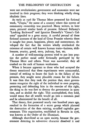 THE PHILOSOPHY OF DESTRUCTION 25
were not revolutionists; government and economics were not
involved in their program; they were thinking wholly along
idealistic lines.
As early as 1516 Sir Thomas More presented his fictional
work, "Utopia," the name of a country where this system of
community ownership was practiced . Many writers, in later
years, pictured similar lands of promise. Edward Bellamy's
"Looking Backward" and Ignatius Donnelly's "Czsar's Col-
umn" appealed to a great many. A careful perusal of these
fictional accounts of the land of Great Promise wherein there
is naught but peace, happiness, plenty and contentment, de-
veloped the fact that the writers wholly overlooked the
existence of certain well known human traits-laziness, shift-
lessness, avarice, greed, envy, jealousy, lust, etc .
A number of well-meaning persons tried to put into prac-
tice the perfect social order fictionally portrayed by Sir
Thomas More and others . None was successful; they all
crashed on the rock of human weaknesses .
When it became apparent to those who had accepted the
theory mentioned that these experiments were unsuccessful,
instead of seeking to locate the fault in the fallacy of the
premise, they sought some plausible reason for the failure .
It was then that they took the position that, since govern-
ments recognize the right of the individual to own property,
protecting and defending him in the exercise of this right,
the thing to do was first to destroy the government in ques-
tion, and so abolish the right. This accomplished, they held,
would mean that all wealth would go into a common pool
and be administered for the benefit of all .
That theory, first presented nearly two hundred years ago,
resulted in the formation of a secret group which planned
the destruction of the then existing, so-called capitalist gov-
ernments. This organization, established in Bavaria in 1776,
was known as the Order of the Illuminati.
Although short-lived as an open society, because the gov-
ernment detecting its subversive character dissolved it and
 