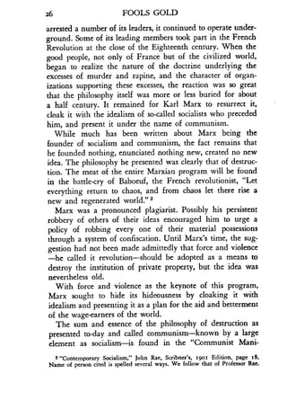 26
	
FOOLS GOLD
arrested a number of its leaders, it continued to operate under-
ground. Some of its leading members took part in the French
Revolution at the close of the Eighteenth century . When the
good people, not only of France but of the civilized world,
began to realize the nature of the doctrine underlying the
excesses of murder and rapine, and the character of organ-
izations supporting these excesses, the reaction was so great
that the philosophy itself was more or less buried for about
a half century . It remained for Karl Marx to resurrect it,
cloak it with the idealism of so-called socialists who preceded
him, and present it under the name of communism .
While much has been written about Marx being the
founder of socialism and communism, the fact remains that
he founded nothing, enunciated nothing new, created no new
idea. The philosophy he presented was clearly that of destruc-
tion. The meat of the entire Marxian program will be found
in the battle-cry of Baboeuf, the French revolutionist, "Let
everything return to chaos, and from chaos let there rise a
new and regenerated world ." 2
Marx was a pronounced plagiarist . Possibly his persistent
robbery of others of their ideas encouraged him to urge a
policy of robbing every one of their material possessions
through a system of confiscation. Until Marx's time, the sug-
gestion had not been made admittedly that force and violence
-he called it revolution-should be adopted as a means to
destroy the institution of private property, but the idea was
nevertheless old.
With force and violence as the keynote of this program,
Marx sought to hide its hideousness by cloaking it with
idealism and presenting it as a plan for the aid and betterment
of the wage-earners of the world.
The sum and essence of the philosophy of destruction as
presented to-day and called communism-known by a large
element as socialism-is found in the "Communist Mani-
2 "Contemporary Socialism," John Rae, Scribner's, r9oi Edition, page i8 .
Name of person cited is spelled several ways. We follow that of Professor Rae.
 
