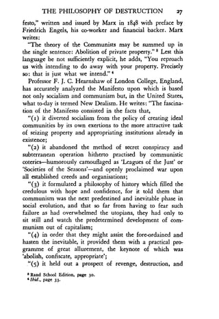 THE PHILOSOPHY OF DESTRUCTION 27
festo," written and issued by Marx in 1848 with preface by
Friedrich Engels, his co-worker and financial backer . Marx
writes
"The theory of the Communists may be summed up in
the single sentence: Abolition of private property ." s Lest this
language be not sufficiently explicit, he adds, "You reproach
us with intending to do away with your property . Precisely
so : that is just what we intend ." 4
Professor F. J. C. Hearnshaw of London College, England,
has accurately analyzed the Manifesto upon which is based
not only socialism and communism but, in the United States,
what to-day is termed New Dealism . He writes : "The fascina-
tion of the Manifesto consisted in the facts that,
"(1) it diverted socialism from the policy of creating ideal
communities by its own exertions to the more attractive task
of seizing property and appropriating institutions already in
existence;
"(2) it abandoned the method of secret conspiracy and
subterranean operation hitherto practised by communistic
coteries-humorously camouflaged as `Leagues of the Just' or
`Societies of the Seasons'-and openly proclaimed war upon
all established creeds and organisations ;
"(3) it formulated a philosophy of history which filled the
credulous with hope and confidence, for it told them that
communism was the next predestined and inevitable phase in
social evolution, and that so far from having to fear such
failure as had overwhelmed the utopians, they had only to
sit still and watch the predetermined development of com-
munism out of capitalism;
"(4) in order that they might assist the fore-ordained and
hasten the inevitable, it provided them with a practical pro-
gramme of great allurement, the keynote of which was
`abolish, confiscate, appropriate' ;
."(5) it held out a prospect of revenge, destruction, and
8 Rand School Edition, page 30.
4 lbid., page 33 .
 