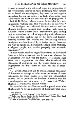 THE PHILOSOPHY OF DESTRUCTION 29
element remained in the cities and began the propagation of
the revolutionary theories of Marx . Pretending their purpose
was to benefit the workingman, they were not workingmen
themselves, but on the contrary, as Prof . Ware states, were
"intellectuals and knew no trade but that of propaganda ." s
Prof. O. D. Skelton calls attention to the fact that they were
immigrants, "fighting their Old World battles in the New." s
"The intelligent and educated German worker and the
idealistic intellectual brought their socialism with them to
America," writes Nathan Fine. "Immediately upon landing
they set themselves the task of organizing their fellow-coun-
trymen and then reaching out for the native and English-
speaking workers. The socialist and free-thinking German
immigrant was handicapped by a foreign tongue, however,
and was up against an individualistic Anglo-Saxon tradition,
a religious people, and relative prosperity and economic
opportunity." 10
In other words, socialism originally presented in the United
States as a labor movement, was in no sense advanced by
wage-earners. Not only was the founder of socialism, Karl
Marx, not a wage-earner, but those who introduced this
philosophy of destruction into the United States were not
wage-earners, for they "knew no trade but that of propa-
ganda."
". . . it was a thankless task to preach a foreign philosophy
of discontent, to attempt to enlist under the banner of inter-
nationalism the proud patriots of a new and self-confident
country, and to persuade the free-born American that his
boasted equality was but a name . . . ," 11 says Jessie Wallace
Hughan, a well-known socialist writer .
But these Marxian socialists continued to preach what Miss
Hughan calls "a foreign philosophy of discontent," that being
87bid., page 310.
e "Socialism : A Critical Analysis," 0 . D. Skelton, 1911, page 302.
10 "Labor and Farmer Parties in the United States," Nathan Fine, Rand
School of Social Science, 1928, page 9o .
11 "What Is Socialism?" Vanguard Press, 1928, page 127.
 