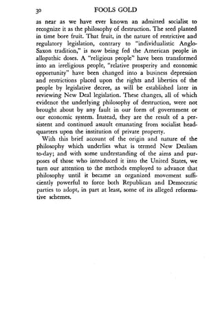 30
	
FOOLS GOLD
as near as we have ever known an admitted socialist to
recognize it as the philosophy of destruction. The seed planted
in time bore fruit. That fruit, in the nature of restrictive and
regulatory legislation, contrary to "individualistic Anglo-
Saxon tradition," is now being fed the American people in
allopathic doses . A "religious people" have been transformed
into an irreligious people, "relative prosperity and economic
opportunity" have been changed into a business depression
and restrictions placed upon the rights and liberties of the
people by legislative decree, as will be established later in
reviewing New Deal legislation . These changes, all of which
evidence the underlying philosophy of destruction, were not
brought about by any fault in our form of government or
our economic system. Instead, they are the result of a per-
sistent and continued assault emanating from socialist head-
quarters upon the institution of private property .
With this brief account of the origin and nature of the
philosophy which underlies what is termed New Dealism
to-day ; and with some understanding of the aims and pur-
poses of those who introduced it into the United States, we
turn our attention to the methods employed to advance that
philosophy until it became an organized movement suffi-
ciently powerful to force both Republican and Democratic
parties to adopt, in part at least, some of its alleged reforma-
tive schemes.
 
