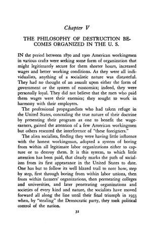 Chapter V
THE PHILOSOPHY OF DESTRUCTION BE-
COMES ORGANIZED IN THE U . S.
IN the period between 187o and 19oo American workingmen
in various crafts were seeking some form of organization that
might legitimately secure for them shorter hours, increased
wages and better working conditions . As they were all indi-
vidualists, anything of a socialistic nature was distasteful.
They had no thought of an assault upon either the form of
government or the system of economics ; indeed, they were
personally loyal . They did not believe that the men who paid
them wages were their enemies ; they sought to work in
harmony with their employers .
The professional propagandists who had taken refuge in
the United States, concealing the true nature of their doctrine
by presenting their program as one to benefit the wage-
earners, gained the attention of a few American workingmen
but others resented the interference of "these foreigners ."
The alien socialists, finding they were having little influence
with the honest workingman, adopted a system of boring
from within all legitimate labor organizations either to cap-
ture or to destroy them. It is this system, to which little
attention has been paid, that clearly marks the path of social-
ism from its first appearance in the United States to date .
One has but to follow its well blazed trail to note how, step
by step, first through boring from within labor unions, then
from within farmers' organizations, then permeating colleges
and universities, and later penetrating organizations and
societies of every kind and nature, the socialists have moved
forward all along the line until their final triumph in 1933
when, by "stealing" the Democratic party, they took political
control of the nation.
31
 