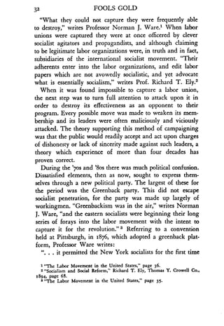 32
	
FOOLS GOLD
"What they could not capture they were frequently able
to destroy," writes Professor Norman J. Ware.' When labor
unions were captured they were at once officered by clever
socialist agitators and propagandists, and although claiming
to be legitimate labor organizations were, in truth and in fact,
subsidiaries of the international socialist movement . "Their
adherents enter into the labor organizations, and edit labor
papers which are not avowedly socialistic, and yet advocate
what is essentially socialism," writes Prof . Richard T. Ely.2
When it was found impossible to capture a labor union,
the next step was to turn full attention to attack upon it in
order to destroy its effectiveness as an opponent to their
program. Every possible move was made to weaken its mem-
bership and its leaders were often maliciously and viciously
attacked. The theory supporting this method of campaigning
was that the public would readily accept and act upon charges
of dishonesty or lack of sincerity made against such leaders, a
theory which experience of more than four decades has
proven correct.
During the '7os and '8os there was much political confusion .
Dissatisfied elements, then as now, sought to express them-
selves through a new political party . The largest of these for
the period was the Greenback party. This did not escape
socialist penetration, for the party was made up largely of
workingmen. "Greenbackism was in the air," writes Norman
J. Ware, "and the eastern socialists were beginning their long
series of forays into the labor movement with the intent to
capture it for the revolution." 3 Referring to a convention
held at Pittsburgh, in 1876, which adopted a greenback plat-
form, Professor Ware writes :
". . . it permitted the New York socialists for the first time
1 "The Labor Movement in the United States," page 36 .
2 "Socialism and Social Reform," Richard T . Ely, Thomas Y. Crowell Co .,
1894, page 68.
3 "The Labor Movement in the United States," page 35 .
 