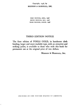 Copyright, 1936, by
MADISON & MARSHALL, INC.
FIRST PRINTING, APRIL, 1936
SECOND PRINTING, MAY, 1936
THIRD PRINTING, AUGUST, 1936
THIRD EDITION NOTICE
The finer edition of FOOLS GOLD, in handsome cloth
binding, larger and more readable type, with an attractive and
striking jacket, is available to those who wish this book for
permanent use at the original price of two dollars .
MADISON & MARSHALL, InC.
PRINTED I N THE UNITED STATES O F AMERICA
 