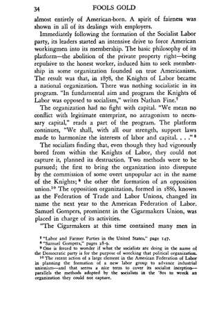 34
	
FOOLS GOLD
almost entirely of American-born . A spirit of fairness was
shown in all of its dealings with employers .
Immediately following the formation of the Socialist Labor
party, its leaders started an intensive drive to force American
workingmen into its membership. The basic philosophy of its
platform-the abolition of the private property right-being
repulsive to the honest worker, induced him to seek member-
ship in some organization founded on true Americanism.
The result was that, in 1878, the Knights of Labor became
a national organization. There was nothing socialistic in its
program. "In fundamental aim and program the Knights of
Labor was opposed to socialism," writes Nathan Fine .7
The organization had no fight with capital. "We mean no
conflict with legitimate enterprize, no antagonism to neces-
sary capital," reads a part of the program . The platform
continues, "We shall, with all our strength, support laws
made to harmonize the interests of labor and capital . . . ." 8
The socialists finding that, even though they had vigorously
bored from within the Knights of Labor, they could not
capture it, planned its destruction. Two methods were to be
pursued; the first to bring the organization into disrepute
by the commission of some overt unpopular act in the name
of the Knights; 9 the other the formation of an opposition
union.10 The opposition organization, formed in 1886, known
as the Federation of Trade and Labor Unions, changed its
name the next year to the American Federation of Labor .
Samuel Gompers, prominent in the Cigarmakers Union, was
placed in charge of its activities .
"The Cigarmakers at this time contained many men in
v "Labor and Farmer Parties in the United States," page 147 .
8 "Samuel Gompers," pages 28-9 .
a One is forced to wonder if what the socialists are doing in the name of
the Democratic party is for the purpose of wrecking that political organization .
10 The recent action of a large element in the American Federation of Labor
in planning the formation of a new labor group to advance industrial
unionism-and that seems a nice term to cover its socialist inception-
parallels the methods adopted by the socialists in the '8os to wreck an
organization they could not capture .
 