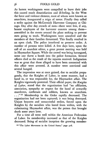 36
	
FOOLS GOLD
As honest workingmen were compelled to leave their jobs
this caused much dissatisfaction and ill-feeling . In the West
the force and violence element, most of whom were known as
anarchists, inaugurated a reign of terror. Finally they called
a strike against the McCormick Harvester Company at Chi-
cago. Day after day crowds of men-there were few, if any,
honest employees of the harvester concern among them-
assembled in the streets around the plant seeking to prevent
men going to work. Workingmen were assaulted and the
members of their families threatened . This finally resulted in
an open clash. The police interfered to preserve order . A
number of persons were killed . A few days later, upon the
call of an anarchist editor, a great protest meeting was held
in Haymarket Square. While the crowd was being harangued,
some one threw a bomb into the police formation . Several
officers died as the result of the injuries received. Indignation
was so great that those alleged to have been connected with
this affair were arrested . A number were convicted and
several hanged .
The impression was at once gained, due to socialist propa-
ganda, that the Knights of Labor, in some manner, had a
hand in, or was responsible for, the Haymarket affair . The
Knights vigorously protested . Their official paper, the Knights
of Labor, stated that the organization had "no affiliation,
association, sympathy or respect for the band of cowardly
murderers, cutthroats and robbers, known as anarchists .
. . .
f 13 Membership in the Order rapidly decreased . The
organization had not been captured ; it was being destroyed.
Unjust boycotts and unsuccessful strikes, forced upon the
Knights by the socialists who bored from within, with the
culminating Haymarket affair, was the poison that brought
death some years later .
For a time all went well within the American Federation
of Labor. Its membership increased as that of the Knights
decreased. Being of socialist inception the growing member-
1s "The Labor Movement in the United States," page 316 .
 