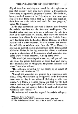THE PHILOSOPHY OF DESTRUCTION 37
ship of American workingmen caused the alien agitators to
fear that possibly they may have erected a Frankenstein.
Hence they inaugurated a program of control . "The Socialists,
having resolved to convert the Federation to their cause, pro-
ceeded to bore from within, that is, to push their organiza-
tions into the trade unions and work for their program,"
writes Mr. Harvey.14
In the 1890 convention there was a clear-cut issue between
the socialist members and the American workingmen . The
Socialist Labor party sought to seat a delegate . His right to a
place in the convention was denied . This caused the socialists
to renew their efforts . In the meanwhile the Socialist Labor
party had fallen into the hands of Daniel DeLeon, an ardent
Marxist and a bitter opponent. Plans to commit the Federa-
tion officially to socialism came from the West. Thomas J.
Morgan, an avowed Marxist and secretary of the International
Machinists Union, in the 1893 convention offered a resolution
to go to a referendum of the members, which resolution con-
tained pure socialist proposals . Among them were:
"The municipal ownership of street cars, and gas and elec-
tric plants for public distribution of light, heat and power .
The nationalization of telegraphs, telephones, railroads and
mines." And then this one :
"The collective ownership by the people of all means of
production and distribution." 15
Although this resolution was adopted by a referendum vote
of 2244 to 67, when it came up for approval in the Federation
convention in 1894, it was defeated . Referring to this reso-
lution, N. I. Stone, a socialist writer, said that "for the first
time in the history of organized labor of America the question
of Socialism was put squarely before the rank and file of the
American trade unions." 19
The defeat of this resolution angered the socialist delegates .
14 "Samuel Gompers," page 72.
15 "Labor and Farmer Parties in the United States," page 142.
16 "The Volks-Zeitung Library,' Vol . 2, No. 3, April 1, 1900, page 5.
 