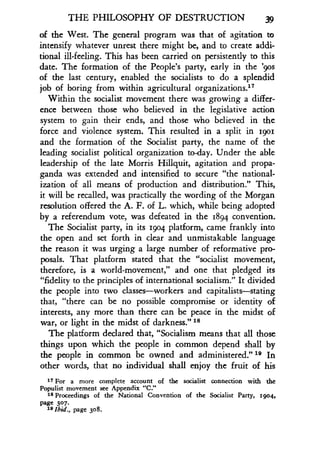 THE PHILOSOPHY OF DESTRUCTION 39
of the West. The general program was that of agitation to
intensify whatever unrest there might be, and to create addi-
tional ill-feeling. This has been carried on persistently to this
date. The formation of the People's party, early in the '9os
of the last century, enabled the socialists to do a splendid
job of boring from within agricultural organizations.17
Within the socialist movement there was growing a differ-
ence between those who believed in the legislative action
system to gain their ends, and those who believed in the
force and violence system. This resulted in a split in 1901
and the formation of the Socialist party, the name of the
leading socialist political organization to-day . Under the able
leadership of the late Morris Hillquit, agitation and propa-
ganda was extended and intensified to secure "the national-
ization of all means of production and distribution ." This,
it will be recalled, was practically the wording of the Morgan
resolution offered the A. F. of L. which, while being adopted
by a referendum vote, was defeated in the 1894 convention .
The Socialist party, in its 1904 platform, came frankly into
the open and set forth in clear and unmistakable language
the reason it was urging a large number of reformative pro-
posals. That platform stated that the "socialist movement,
therefore, is a world-movement," and one that pledged its
"fidelity to the principles of international socialism ." It divided
the people into two classes-workers and capitalists-stating
that, "there can be no possible compromise or identity of
interests, any more than there can be peace in the midst of
war, or light in the midst of darkness." 18
The platform declared that, "Socialism means that all those
things upon which the people in common depend shall by
the people in common be owned and administered ." 19 In
other words, that no individual shall enjoy the fruit of his
17 For a more complete account of the socialist connection with the
Populist movement see Appendix "C."
18 Proceedings of the National Convention of the Socialist Party, 1904,
page 307.
19 Ibid ., page 308 .
 