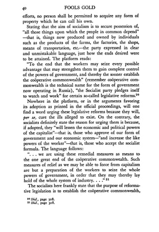 40
	
FOOLS GOLD
efforts, no person shall be permitted to acquire any form of
property which he can call his own .
Stating that the aim of socialism is to secure possession of,
"all those things upon which the people in common depend"
-that is, things now produced and owned by individuals
such as the products of the farms, the factories, the shops,
means of transportation, etc.-the party expressed in clear
and unmistakable language, just how the ends desired were
to be attained. The platform reads :
"To the end that the workers may seize every possible
advantage that may strengthen them to gain complete control
of the powers of government, and thereby the sooner establish
the cooperative commonwealth" (remember cooperative com-
monwealth is the technical name for the form of government
now operating in Russia), "the Socialist party pledges itself
to watch and work" for certain so-called legislative reforms 2°
Nowhere in the platform, or in the arguments favoring
its adoption as printed in the official proceedings, will one
find a word urging these legislative reforms because they will,
per se, cure the ills alleged to exist . On the contrary, the
socialists definitely state the reason for urging them is because,
if adopted, they "will lessen the economic and political powers
of the capitalist"-that is, those who approve of our form of
government and our economic system-"and increase the like
powers of the worker"-that is, those who accept the socialist
formula. The language follows :
". . . we are using these remedial measures as means to
the one great end of the cooperative commonwealth . Such
measures of relief as we may be able to force from capitalism
are but a preparation of the workers to seize the whole
powers of government, in order that they may thereby lay
hold of the whole system of industry . . . :' 21
The socialists here frankly state that the purpose of reforma-
tive legislation is to establish the cooperative commonwealth,
20 Ibid., page 308.
2 1 Ibid ., page 308.
 