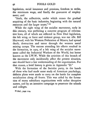 42
	
FOOLS GOLD
legislation, social insurance and pensions, freedom to strike,
the minimum wage, and finally the guarantee of employ-
ment; and
"Sixth, the collectivist, under which comes the gradual
acquiring of the basic industries, beginning with the natural
resources and the larger trusts ." 24
While the right wing of the socialist movement, early in
this century, was perfecting a concrete program of reforma-
tive laws, all of which are reflected in New Deal legislation,
the left wing, or force and violence group, was not idle . Bill
Haywood, with his Western Federation of Miners, had spread
death, destruction and terror through the western metal
mining camps . The success attending his efforts resulted in
the formation, in 1905, of a left wing of the socialist move-
ment called the Industrial Workers of the World, but better
known as the I .W.W. While the activities of this branch of
the movement only incidentally affect the present situation,
one should have a fair understanding of the organization. For
that reason, a brief history is given in Appendix "D."
With the formation of the Socialist party, in the hands
of those who had made some study of American psychology,
definite plans were made to carry on the battle for complete
socialization along all fronts . This was aided by the forma-
tion of many subsidiary organizations with rather deceptive
names, and by an intensive campaign to penetrate the schools
and colleges .
24 Ibid., page 114.
 