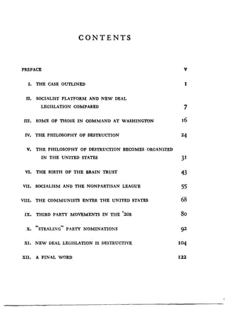 CONTENTS
PREFACE
	
V
I. THE CASE OUTLINED
	
I
II. SOCIALIST PLATFORM AND NEW DEAL
LEGISLATION COMPARED
	
7
III. SOME OF THOSE IN COMMAND AT WASHINGTON
	
16
IV. THE PHILOSOPHY OF DESTRUCTION
	
24
V. THE PHILOSOPHY OF DESTRUCTION BECOMES ORGANIZED
IN THE UNITED STATES 31
VI. THE BIRTH OF THE BRAIN TRUST 43
VII. SOCIALISM AND THE NONPARTISAN LEAGUE 55
VIII. THE COMMUNISTS ENTER THE UNITED STATES 68
IX. THIRD PARTY MOVEMENTS IN THE '20S 80
X. "STEALING" PARTY NOMINATIONS
	
92
XI. NEW DEAL LEGISLATION IS DESTRUCTIVE
	
104
XII. A FINAL WORD
	
122
I
 
