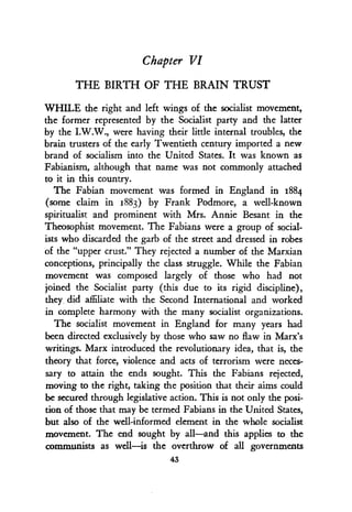Chapter VI
THE BIRTH OF THE BRAIN TRUST
WHILE the right and left wings of the socialist movement,
the former represented by the Socialist party and the latter
by the I.W.W., were having their little internal troubles, the
brain trusters of the early Twentieth century imported a new
brand of socialism into the United States. It was known as
Fabianism, although that name was not commonly attached
to it in this country .
The Fabian movement was formed in England in 1884
(some claim in 1883) by Frank Podmore, a well-known
spiritualist and prominent with Mrs. Annie Besant in the
Theosophist movement. The Fabians were a group of social-
ists who discarded the garb of the street and dressed in robes
of the "upper crust." They rejected a number of the Marxian
conceptions, principally the class struggle . While the Fabian
movement was composed largely of those who had not
joined the Socialist party (this due to its rigid discipline),
they, did affiliate with the Second International and worked
in complete harmony with the many socialist organizations.
The socialist movement in England for many years had
been directed exclusively by those who saw no flaw in Marx's
writings. Marx introduced the revolutionary idea, that is, the
theory that force, violence and acts of terrorism were neces-
sary to attain the ends sought. This the Fabians rejected,
moving to the right, taking the position that their aims could
be secured through legislative action. This is not only the posi-
tion of those that may be termed Fabians in the United States,
but also of the well-informed element in the whole socialist
movement. The end sought by all-and this applies to the
communists as well-is the overthrow of all governments
43
 