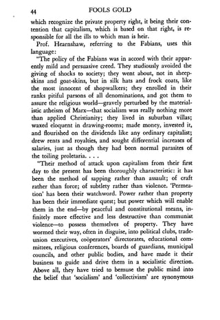 44
	
FOOLS GOLD
which recognize the private property right, it being their con-
tention that capitalism, which is based on that right, is re-
sponsible for all the ills to which man is heir .
Prof. Hearnshaw, referring to the Fabians, uses this
language:
"The policy of the Fabians was in accord with their appar-
ently mild and persuasive creed . They studiously avoided the
giving of shocks to society; they went about, not in sheep-
skins and goat-skins, but in silk hats and frock coats, like
the most innocent of shopwalkers ; they enrolled in their
ranks pitiful parsons of all denominations, and got them to
assure the religious world-gravely perturbed by the material-
istic atheism of Marx-that socialism was really nothing more
than applied Christianity ; they lived in suburban villas;
waxed eloquent in drawing-rooms ; made money, invested it,
and flourished on the dividends like any ordinary capitalist ;
drew rents and royalties, and sought differential increases of
salaries, just as though they had been normal parasites of
the toiling proletaria . . . .
"Their method of attack upon capitalism from their first
day to the present has been thoroughly characteristic : it has
been the method of sapping rather than assault; of craft
rather than force; of subtlety rather than violence . 'Permea-
tion' has been their watchword . Power rather than property
has been their immediate quest ; but power which will enable
them in the end-by peaceful and constitutional means, in-
finitely more effective and less destructive than communist
violence-to possess themselves of property . They have
wormed their way, often in disguise, into political clubs, trade-
union executives, cooperators' directorates, educational com-
mittees, religious conferences, boards of guardians, municipal
councils, and other public bodies, and have made it their
business to guide and drive them in a socialistic direction.
Above all, they have tried to bemuse the public mind into
the belief that `socialism' and `collectivism' are synonymous
 
