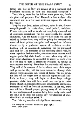 THE BIRTH OF THE BRAIN TRUST
	
45
terms; and that all they are aiming at is a harmless and
beneficent extension of state and municipal enterprise." 1
Tract No. 5, issued by the Fabians some years ago, details
the plans and purposes . Prof. Hearnshaw has analyzed this
document and in a few terse sentences exposes the scheme .
He writes :
"Step by step, land, mines, railways, ships, banks, shops-
everything-will be nationalised, municipalised, socialised.
Private enterprise will be slowly but completely squeezed out
of existence; competition will be imperceptibly but entirely
eliminated. And the funds to achieve these ends will not be
seized by lawless force ; they will be quietly but remorselessly
extracted from private enterprise and competitive industry
themselves by a graduated system of predatory taxation.
Nothing will be confiscated ; everything will be purchased
and paid for. The members of the possessing classes will, by
some ingenious device or other, compensate one another, until
(again gradually) their funds run out, when they will, to
their great advantage, be compelled to resort to work, even
if it be only to `earn a precarious livelihood by taking in
one another's washing.' Meantime the proletariat will rejoice.
They will all be servants of the beneficent state ; their wages
will go up, for they will fix them themselves through their
elected representatives ; their hours of labour will go down,
for they will no longer have to maintain capitalists and land-
lords in luxury ; they will begin to draw large old-age
pensions whilst they still have youth and energy to enjoy
them; education, medical attendance, amusements, recreations,
transport-all will be free and unrestricted. In the end, every
one will be a blessed pauper, paying away all his earnings
in rates and taxes, and in return being luxuriously maintained
(so long as he does not display any recrudescence of indi-
vidualism) on outdoor relief ." 2
Tract No. 127 contains this significant statement:
1 "A Survey of Socialism," Hearnshaw, pages 298 -9.
2 lbid., pages 305-6.
 