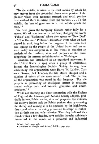 46
	
FOOLS GOLD
"To the socialist, taxation is the chief means by which he
may recover from the propertied classes some portion of the
plunder which their economic strength and social position
have enabled them to extract from the workers . . . . To the
socialist, the best of governments is that which spends the
Most." 3
We have given the foregoing citations rather fully for a
reason. We ask you now to re-read them, changing the words
"Fabian" and "Fabianism" where they appear to "New Deal"
or "New Dealism." Professor Hearnshaw wrote what we have
quoted in 1928, long before the program of the brain trust
was sprung on the people of the United States and yet no
man to-day can compress in so few words as complete an
analysis of the methods, aims and purposes of the forces
supporting the present Administration at Washington .
Fabianism was introduced as an organized movement in
the United States in 1905 when a group of intellectuals
formed the Intercollegiate Socialist Society. Among those
establishing this organization were Harry W . Laidler, Clar-
ence Darrow, Jack London, the late Morris Hillquit and a
number of others of the same mental trend. The purpose
of the organization was stated in this language : "For the
purpose of promoting an intelligent interest in socialism
among college men and women, graduates and under-
graduates. 4
While not claiming any direct connection with the Fabians
of England, the Intercollegiate Socialist Society adopted, prac-
tically in toto, Fabian tactics, aims and purposes . For instance,
the society's leaders took the Fabian position that by elevating
the theory and causing it to be discussed by the high-brows,
they could educate the rising generation to accept its realiza-
tion as their one and only salvation. Thus they believed they
could, within a few decades, have socialist thought sufficiently
intrenched in the minds of a powerful and influential
$ Cited, Ibid., page 306 .
4 "Socialism in Thought and Action," Laidler, page 503 .
 
