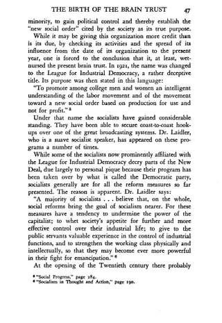 THE BIRTH OF THE BRAIN TRUST
	
47
minority, to gain political control and thereby establish the
"new social order" cited by the society as its true purpose .
While it may be giving this organization more credit than
is its due, by checking its activities and the spread of its
influence from the date of its organization to the present
year, one is forced to the conclusion that it, at least, wet-
nursed the present brain trust. In 1921, the name was changed
to the League for Industrial Democracy, a rather deceptive
title. Its purpose was then stated in this language:
"To promote among college men and women an intelligent
understanding of the labor movement and of the movement
toward a new social order based on production for use and
not for profit ." S
Under that name the socialists have gained considerable
standing. They have been able to secure coast-to-coast hook-
ups over one of the great broadcasting systems . Dr. Laidler,
who is a suave socialist speaker, has appeared on these pro-
grams a number of times.
While some of the socialists now prominently affiliated with
the League for Industrial Democracy decry parts of the New
Deal, due largely to personal pique because their program has
been taken over by what is called the Democratic party,
socialists generally are for all the reform measures so far
presented. The reason is apparent . Dr. Laidler says :
"A majority of socialists . . . believe that, on the whole,
social reforms bring the goal of socialism nearer. For these
measures have a tendency to undermine the power of the
capitalist; to whet society's appetite for further and more
effective control over their industrial life ; to give to the
public servants valuable experience in the control of industrial
functions, and to strengthen the working class physically and
intellectually, so that they may become ever more powerful
in their fight for emancipation ."
At the opening of the Twentieth century there probably
s "Social Progress," page 284 .
6 "Socialism in Thought and Action," page zoo.
 