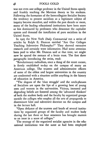 48 FOOLS GOLD
was not even one college professor in the United States openly
and frankly teaching the Marxian theory to his students .
Following the formation of the Intercollegiate Socialist Society
the tendency to present socialism as a legitimate subject of
inquiry became manifest, and within the past decade or more,
many of the leading educational institutions have been more
or less dominated by professors who denounce the capitalist
system and demand the installation of pure socialism in the
United States.
In 1925 the New York Daily Commercial ran a series of
articles by Ralph E. Duncan entitled "Are Our Colleges
Teaching Subversive Philosophy?" They showed extensive
research and certainly were informative. Had some attention
been paid to what Mr. Duncan said at that time, we might
now be spared the menace of a brain trust . The first three
paragraphs introducing the series, read :
"Revolutionary radicalism, once a thing of the street corner,
is firmly established to-day on the campus of many an
American college. The trustees and administrative officers
of some of the oldest and largest universities in the country
are confronted with a situation unlike anything in the history
of education in America.
"The slogans of the `class struggle' and the catch-phrases
of Socialism are upon the lips of a growing host of young
men and women in the universities. Vicious, immoral and
degrading beliefs are fostered among the `advanced thinkers'
of both the student body and the faculty by organized groups
outside the colleges who employ all the arts of propaganda to
disseminate false and subversive doctrine on the campus and
in the lecture hall.
"Open defiance of the trustees and heads of several institu-
tions by organized groups of the faculty and student body
during the last three or four semesters has brought matters
to an issue in a score of colleges ."
The strategy of the organized socialist agencies in the edu-
cational institutions was the same as had been employed
 