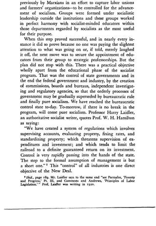 previously by Marxians in an effort to capture labor unions
and farmers' organizations-to be controlled for the advance-
ment of socialism . Groups were formed under socialistic
leadership outside the institutions and these groups worked
in perfect harmony with socialist-minded educators within
those departments regarded by socialists as the most useful
for their purpose.
When this step proved successful, and in nearly every in-
stance it did so prove because no one was paying the slightest
attention to what was going on or, if told, merely laughed
it off, the next move was to secure the appointment of edu-
cators from their group to strategic professorships. But the
plan did not stop with this . There was a practical objective
wholly apart from the educational phase of the socialist
program. That was the control of state governments and in
the end the federal government and industry, by the creation
of commissions, boards and bureaus, independent investigat-
ing and regulatory agencies, so that the orderly processes of
government may be gradually superseded by bureaucratic rule
and finally pure socialism. We have reached the bureaucratic
control state to-day. To-morrow, if there is no break in the
program, will come pure socialism . Professor Harry Laidler,
an authoritative socialist writer, quotes Prof. W. H. Hamilton
as saying:
"We have created a system of regulations which involves
supervising accounts, evaluating property, fixing rates, and
standardizing property; which threatens supervision of ex-
penditures and investment; and which tends to limit the
railroad to a definite guaranteed return on its investment .
Control is very rapidly passing into the hands of the state.
The step to the formal assumption of management is but
a short one.'17 This "control" of all industries is one direct
objective of the New Deal .
7Ibid., page 189 . Mr. Laidler says to the same end "see Parmalee, 'Poverty
and Progress,' Pt . III, and Commons and Andrews, 'Principles of Labor
Legislation ."' Prof . Laidler was writing in 192o.
 