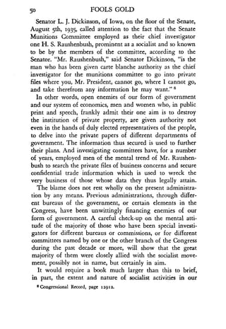 50
	
FOOLS GOLD
Senator L . J. Dickinson, of Iowa, on the floor of the Senate,
August 5th, 1935, called attention to the fact that the Senate
Munitions Committee employed as their chief investigator
one H. S. Raushenbush, prominent as a socialist and so known
to be by the members of the committee, according to the
Senator. "Mr. Raushenbush," said Senator Dickinson, "is the
man who has been given carte blanche authority as the chief
investigator for the munitions committee to go into private
files where you, Mr . President, cannot go, where I cannot go,
and take therefrom any information he may want." s
In other words, open enemies of our form of government
and our system of economics, men and women who, in public
print and speech, frankly admit their one aim is to destroy
the institution of private property, are given authority not
even in the hands of duly elected representatives of the people,
to delve into the private papers of different departments of
government. The information thus secured is used to further
their plans. And investigating committees have, for a number
of years, employed men of the mental trend of Mr . Raushen-
bush to search the private files of business concerns and secure
confidential trade information which is used to wreck the
very business of those whose data they thus legally attain .
The blame does not rest wholly on the present administra-
tion by any means . Previous administrations, through differ-
ent bureaus of the government, or certain elements in the
Congress, have been unwittingly financing enemies of our
form of government . A careful check-up on the mental atti-
tude of the majority of those who have been special investi-
gators for different bureaus or commissions, or for different
committees named by one or the other branch of the Congress
during the past decade or more, will show that the great
majority of them were closely allied with the socialist move-
ment, possibly not in name, but certainly in aim.
It would require a book much larger than this to brief,
in part, the extent and nature of socialist activities in our
8 Congressional Record, page 12912 .
 