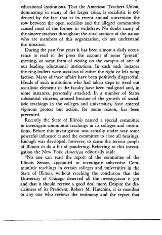 educational institutions. That the American Teachers Union,
dominating in many of the larger cities, is socialistic is evi-
denced by the fact that at its recent annual convention the
row between the open socialists and the alleged communists
caused most of the former to withdraw. No doubt many of
the sincere teachers throughout the rural sections of the nation
who are members of this organization, do not understand
the situation.
During the past few years it has been almost a daily occur-
rence to read in the press the account of some "protest"
meeting, or some form of rioting on the campus of one of
our leading educational institutions. In each such instance
the ring-leaders were socialists of either the right or left wing
faction. Many of these affairs have been positively disgraceful .
Heads of such institutions who had taken steps to weed out
socialistic elements in the faculty have been maligned and, in
some instances, personally attacked. In a number of States
substantial citizens, aroused because of the growth of social-
istic teachings in the colleges and universities, have entered
vigorous protest but action, for some reason, has been
prevented .
Recently the State of Illinois named a special committee
to investigate communist teachings in its colleges and institu-
tions. Before this investigation was actually under way some
powerful influence caused the committee to close all hearings.
Enough was developed, however, to cause the serious people
of Illinois to do a bit of pondering . Referring to this investi-
gation the New York American editorially said :
"No one can read the report of the committee of the
Illinois Senate, appointed to investigate subversive Com-
munistic teachings in certain colleges and universities in the
State of Illinois, without reaching the conclusion that the
University of Chicago deserved all the investigation it got
and that it should receive a good deal more. Despite the dis-
claimers of its President, Robert M. Hutchins, it is manifest
to any one who reviews the testimony and the report that
 