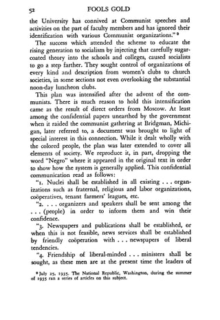 52
	
FOOLS GOLD
the University has connived at Communist speeches and
activities on the part of faculty members and has ignored their
identification with various Communist organizations ." 9
The success which attended the scheme to educate the
rising generation to socialism by injecting that carefully sugar-
coated theory into the schools and colleges, caused socialists
to go a step farther. They sought control of organizations of
every kind and description from women's clubs to church
societies, in some sections not even overlooking the substantial
noon-day luncheon clubs.
This plan was intensified after the advent of the com-
munists. There is much reason to hold this intensification
came as the result of direct orders from Moscow . At least
among the confidential papers unearthed by the government
when it raided the communist gathering at Bridgman, Michi-
gan, later referred to, a document was brought to light of
special interest in this connection. While it dealt wholly with
the colored people, the plan was later extended to cover all
elements of society . We reproduce it, in part, dropping the
word "Negro" where it appeared in the original text in order
to show how the system is generally applied. This confidential
communication read as follows :
"r . Nuclei shall be established in all existing . . . organ-
izations such as fraternal, religious and labor organizations,
cooperatives, tenant farmers' leagues, etc .
"2. . . . organizers and speakers shall be sent among the
. . . (people) in order to inform them and win their
confidence.
"3. Newspapers and publications shall be established, or
when this is not feasible, news services shall be established
by friendly cooperation with . . . newspapers of liberal
tendencies.
"4. Friendship of liberal-minded . . . ministers shall be
sought, as these men are at the present time the leaders of
9 JulY 25, 1935. The National Republic, Washington, during the summer
of 1935 ran a series of articles on this subject .
 
