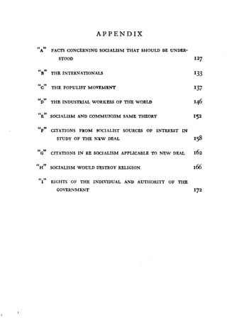 APPENDIX
GOVERNMENT
	
172
It
A " FACTS CONCERNING SOCIALISM THAT SHOULD BE UNDER-
STOOD 127
« a
B THE INTERNATIONALS 133
"C7' THE POPULIST MOVEMENT 137
«
D
a
THE INDUSTRIAL WORKERS OF THE WORLD 146
ttE" SOCIALISM AND COMMUNISM SAME THEORY 152
«
F
"
CITATIONS FROM SOCIALIST SOURCES OF INTEREST IN
STUDY OF THE NEW DEAL 158
"G" CITATIONS IN RE SOCIALISM APPLICABLE TO NEW DEAL 162
It „
H SOCIALISM WOULD DESTROY RELIGION I66
91
I RIGHTS OF THE INDIVIDUAL AND AUTHORITY OF THE
 