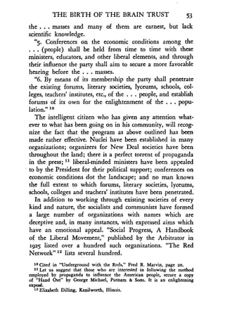 THE BIRTH OF THE BRAIN TRUST
	
53
the . . . masses and many of them are earnest, but lack
scientific knowledge .
"5. Conferences on the economic conditions among the
. . . (people) shall be held from time to time with these
ministers, educators, and other liberal elements, and through
their influence the party shall aim to secure a more favorable
hearing before the . . . masses.
"6. By means of its membership the party shall penetrate
the existing forums, literary societies, lyceums, schools, col-
leges, teachers' institutes, etc ., of the . . . people, and establish
forums of its own for the enlightenment of the . . . popu-
lation." to
The intelligent citizen who has given any attention what-
ever to what has been going on in his community, will recog-
nize the fact that the program as above outlined has been
made rather effective. Nuclei have been established in many
organizations ; organizers for New Deal societies have been
throughout the land ; there is a perfect torrent of propaganda
in the press ; 11 liberal-minded ministers have been appealed
to by the President for their political support ; conferences on
economic conditions dot the landscape; and no man knows
the full extent to which forums, literary societies, lyceums,
schools, colleges and teachers' institutes have been penetrated .
In addition to working through existing societies of every
kind and nature, the socialists and communists have formed
a large number of organizations with names which are
deceptive and, in many instances, with expressed aims which
have an emotional appeal. "Social Progress, A Handbook
of the Liberal Movement," published by the Arbitrator in
1925 listed over a hundred such organizations. "The Red
Network" 12 lists several hundred .
10 Cited in "Underground with the Reds," Fred R . Marvin, page 20.
11 Let us suggest that those who are interested in following the method
employed by propaganda to influence the American people, secure a copy
of "Hand Out" by George Michael, Putnam & Sons. It is an enlightening
expose.
12 Elizabeth Dilling, Kenilworth, Illinois .
 