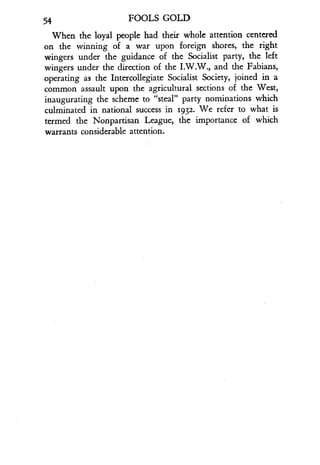 54
	
FOOLS GOLD
When the loyal people had their whole attention centered
on the winning of a war upon foreign shores, the right
wingers under the guidance of the Socialist party, the left
wingers under the direction of the I.W.W., and the Fabians,
operating as the Intercollegiate Socialist Society, joined in a
common assault upon the agricultural sections of the West,
inaugurating the scheme to "steal" party nominations which
culminated in national success in 1932 . We refer to what is
termed the Nonpartisan League, the importance of which
warrants considerable attention .
 