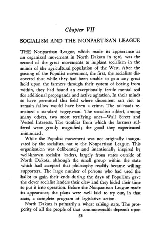 Chapter VII
SOCIALISM AND THE NONPARTISAN LEAGUE
THE Nonpartisan League, which made its appearance as
an organized movement in North Dakota in 1916, was the
second of the great movements to implant socialism in the
minds of the agricultural population of the West . After the
passing of the Populist movement, the first, the socialists dis-
covered that while they had been unable to gain any great
hold upon the farmers through their system of boring from
within, they had found an exceptionally fertile mental soil
for additional propaganda and active agitation . In their minds
to have permitted this field where discontent ran riot to
remain fallow would have been a crime. The railroads re-
mained a standard bogey-man. The socialists added, among
many others, two most terrifying ones-Wall Street and
Vested Interests. The troubles from which the farmers suf-
fered were greatly magnified ; the good they experienced
minimized.
While the Populist movement was not originally inaugu-
rated by the socialists, not so the Nonpartisan League . This
organization was deliberately and intentionally inspired by
well-known socialist leaders, largely from states outside of
North Dakota, although the small group within the state
which had accepted that philosophy readily became willing
supporters. The large number of persons who had used the
ballot to gain their ends during the days of Populism gave
the clever socialist leaders their clew and they bided their time
to put it into operation. Before the Nonpartisan League made
its appearance, the plans were well laid to try out, in that
state, a complete program of legislative action .
North Dakota is primarily a wheat raising state . The pros-
perity of all the people of that commonwealth depends upon
55
 